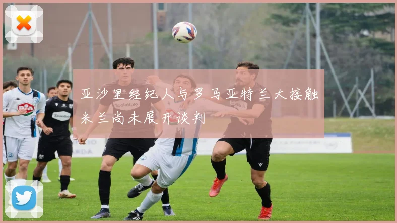 亚沙里经纪人与罗马亚特兰大接触米兰尚未展开谈判