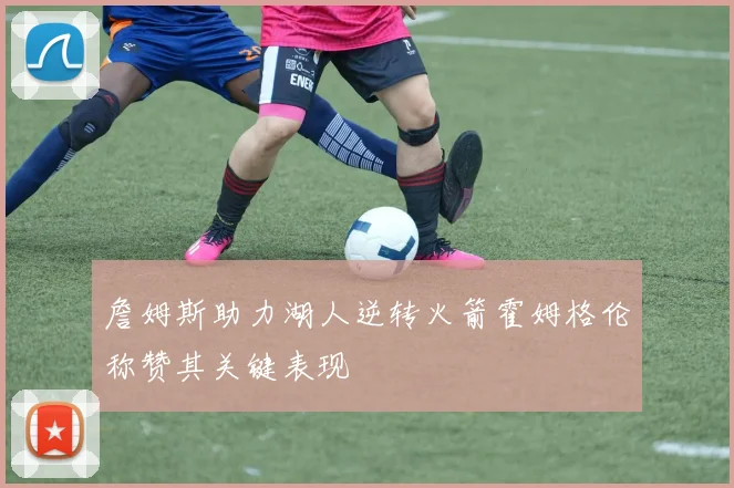 詹姆斯助力湖人逆转火箭霍姆格伦称赞其关键表现