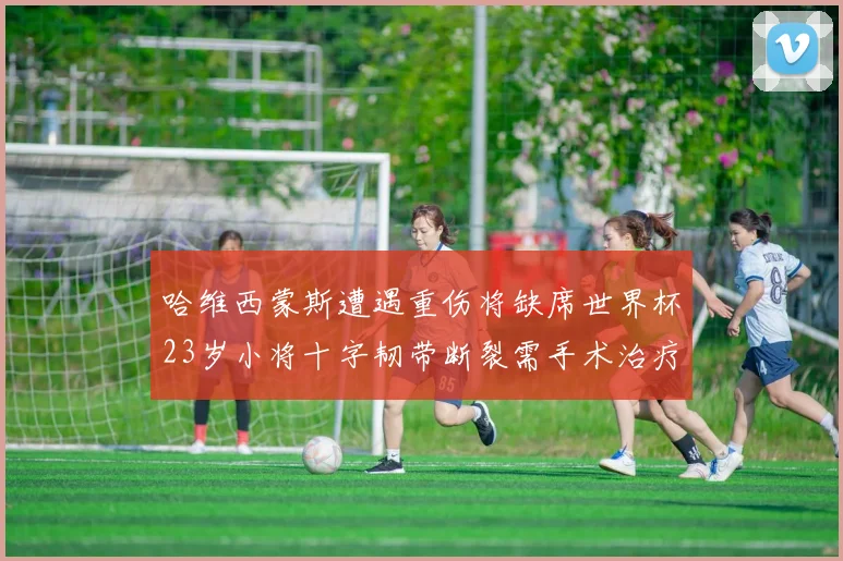 哈维西蒙斯遭遇重伤将缺席世界杯23岁小将十字韧带断裂需手术治疗