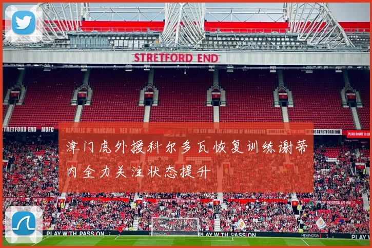 津门虎外援科尔多瓦恢复训练谢蒂内全力关注状态提升