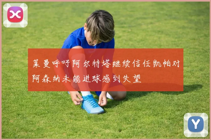 莱曼呼吁阿尔特塔继续信任凯帕对阿森纳未能进球感到失望