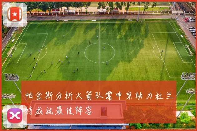 帕金斯分析火箭队需申京助力杜兰特成就最佳阵容