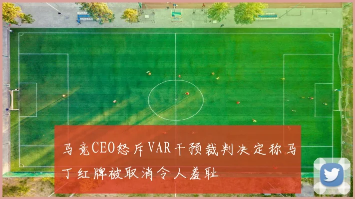 马竞CEO怒斥VAR干预裁判决定称马丁红牌被取消令人羞耻