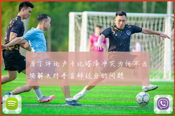 马丁评论卢卡比塔泽冲突为何不当场解决对手言辞过分的问题