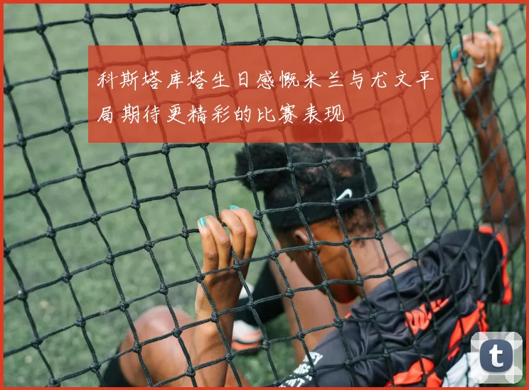 科斯塔库塔生日感慨米兰与尤文平局期待更精彩的比赛表现