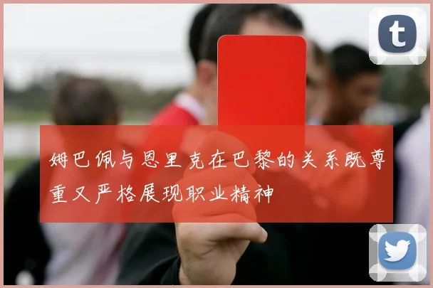 姆巴佩与恩里克在巴黎的关系既尊重又严格展现职业精神
