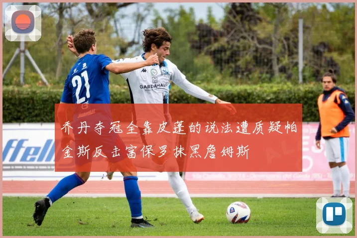 乔丹夺冠全靠皮蓬的说法遭质疑帕金斯反击富保罗抹黑詹姆斯