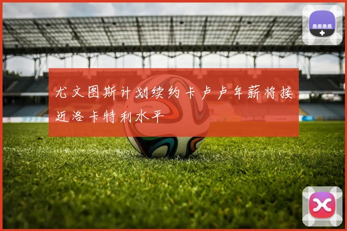 尤文图斯计划续约卡卢卢年薪将接近洛卡特利水平