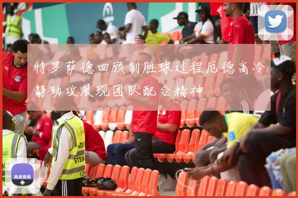 特罗萨德回顾制胜球过程厄德高冷静助攻展现团队配合精神