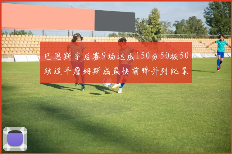 巴恩斯季后赛9场达成150分50板50助追平詹姆斯成最快前锋并列纪录