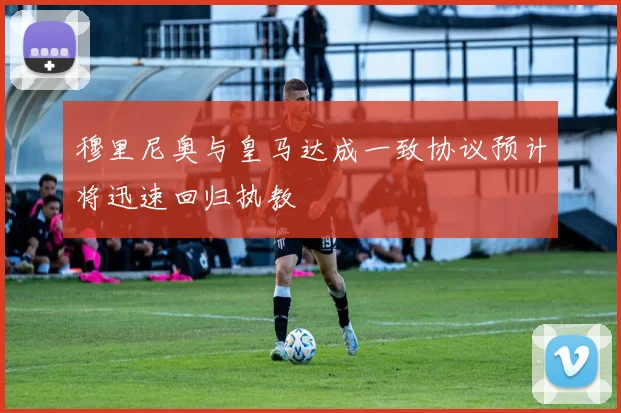 穆里尼奥与皇马达成一致协议预计将迅速回归执教