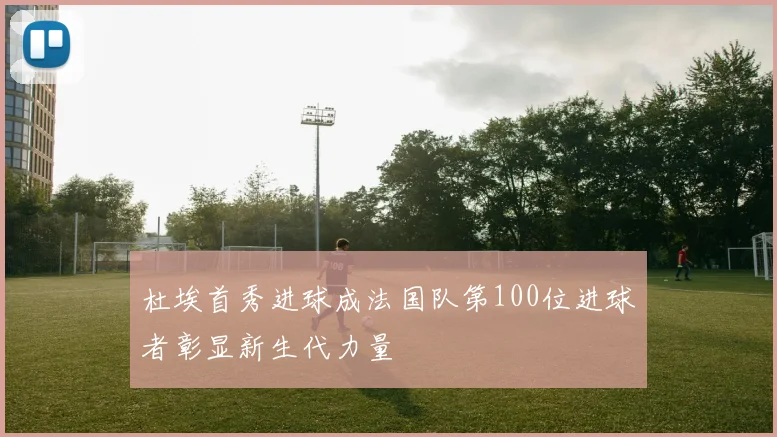 杜埃首秀进球成法国队第100位进球者彰显新生代力量