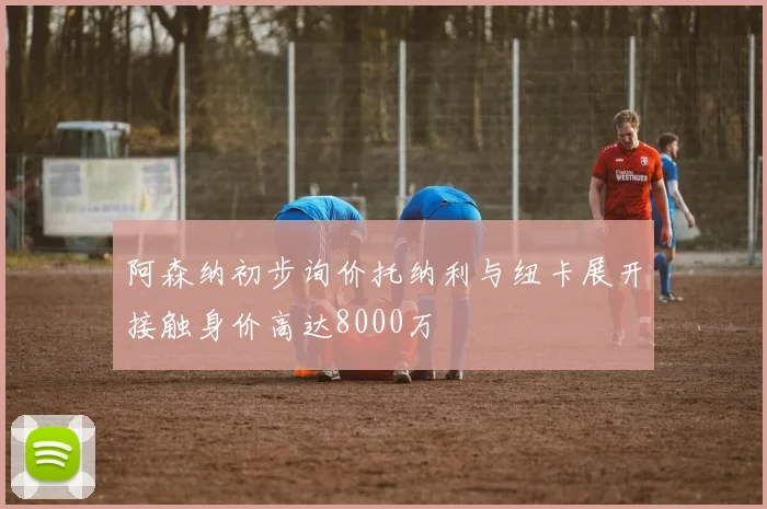 阿森纳初步询价托纳利与纽卡展开接触身价高达8000万