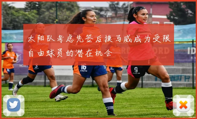 太阳队考虑先签后换马威成为受限自由球员的潜在机会