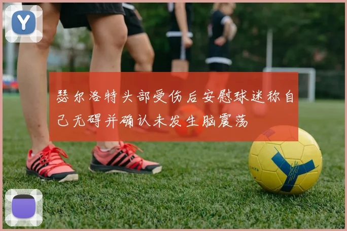 瑟尔洛特头部受伤后安慰球迷称自己无碍并确认未发生脑震荡