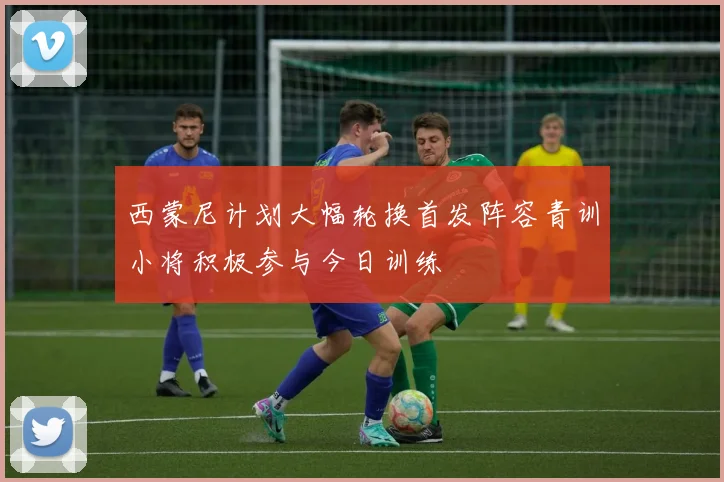 西蒙尼计划大幅轮换首发阵容青训小将积极参与今日训练