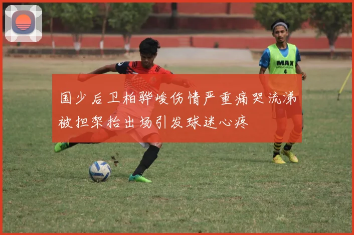 国少后卫柏骅峻伤情严重痛哭流涕被担架抬出场引发球迷心疼