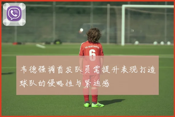 韦德强调首发队员需提升表现打造球队的侵略性与紧迫感