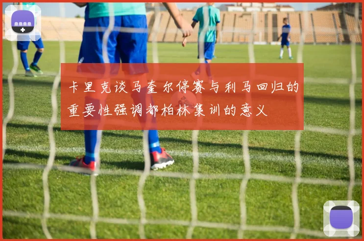 卡里克谈马奎尔停赛与利马回归的重要性强调都柏林集训的意义