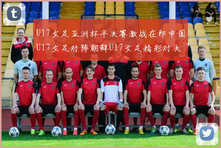 U17女足亚洲杯半决赛激战在即中国U17女足对阵朝鲜U17女足精彩对决即将开启