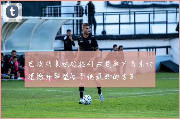 巴埃纳表达对格列兹曼离开马竞的遗憾并希望给予他最好的告别