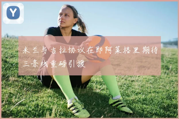 米兰与吉拉协议在即阿莱格里期待三条线重磅引援