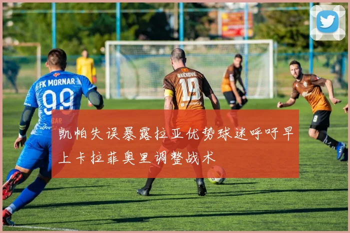 凯帕失误暴露拉亚优势球迷呼吁早上卡拉菲奥里调整战术