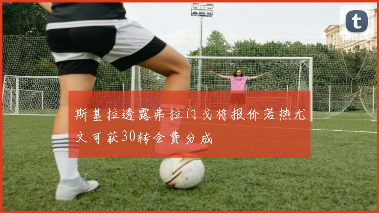 斯基拉透露弗拉门戈将报价若热尤文可获30转会费分成
