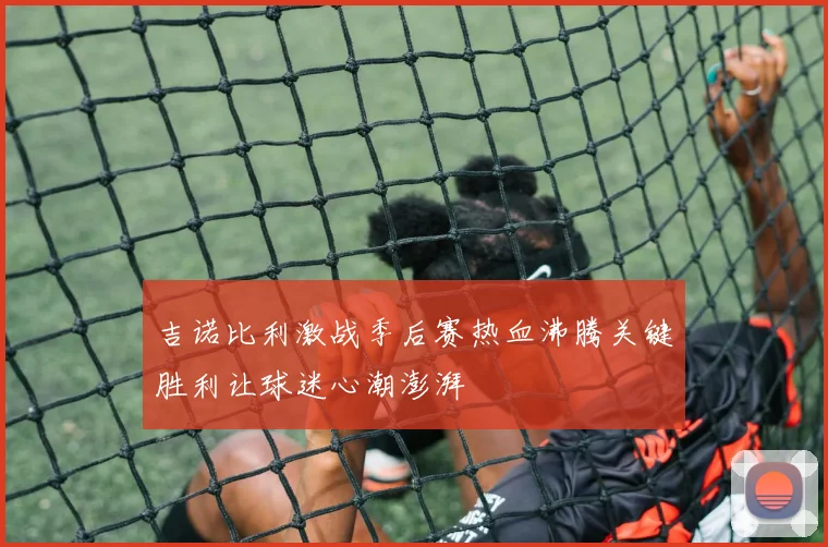 吉诺比利激战季后赛热血沸腾关键胜利让球迷心潮澎湃